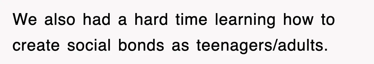We also had a hard time learning how to create social bonds as teenagers/adults.
