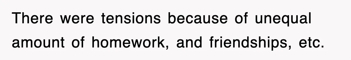 There were tensions because of unequal amount of homework, and friendships, etc.