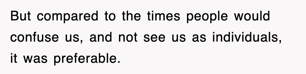But compared to the times people would confuse us, and not see us as individuals, it was preferable.