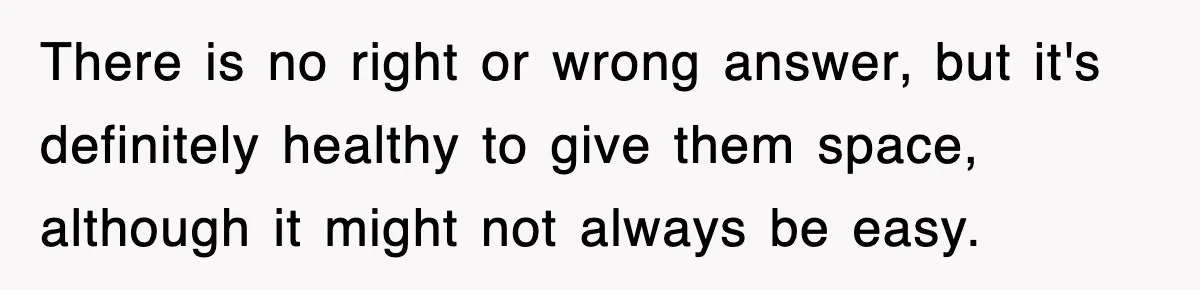 There is no right or wrong answer, but it's definitely healthy to give them space, although it might not always be easy.