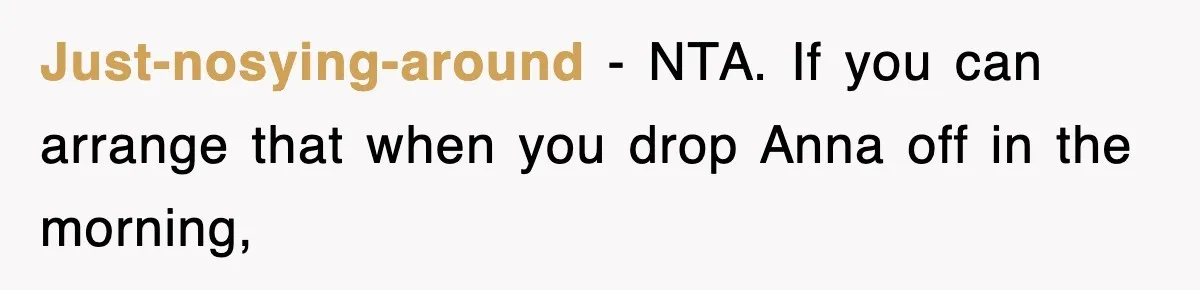 Just-nosying-around − NTA. If you can arrange that when you drop Anna off in the morning,