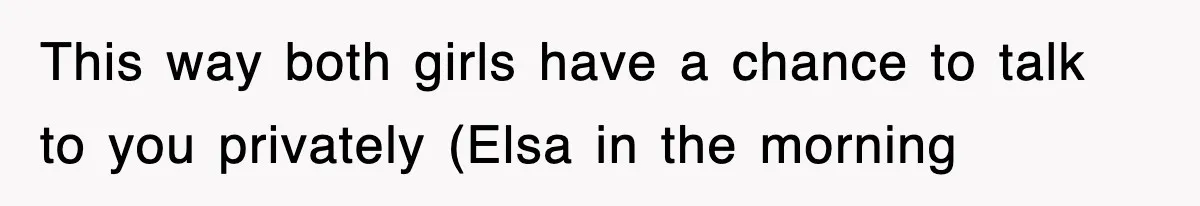 This way both girls have a chance to talk to you privately (Elsa in the morning