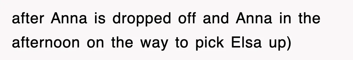 after Anna is dropped off and Anna in the afternoon on the way to pick Elsa up)