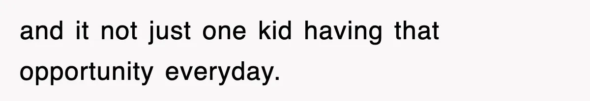 and it not just one kid having that opportunity everyday.
