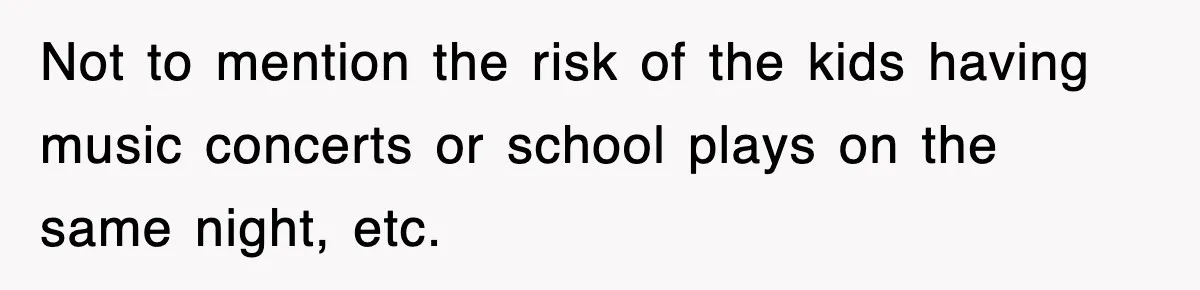 Not to mention the risk of the kids having music concerts or school plays on the same night, etc.