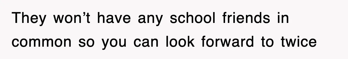 They won’t have any school friends in common so you can look forward to twice
