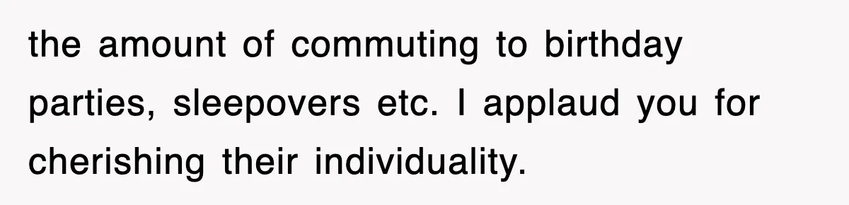 the amount of commuting to birthday parties, sleepovers etc. I applaud you for cherishing their individuality.