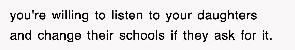 you're willing to listen to your daughters and change their schools if they ask for it.