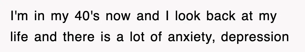 I'm in my 40's now and I look back at my life and there is a lot of anxiety, depression