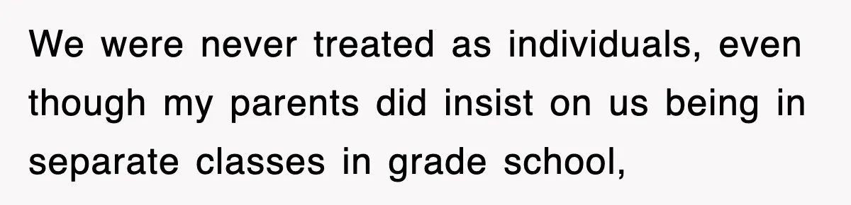 We were never treated as individuals, even though my parents did insist on us being in separate classes in grade school,