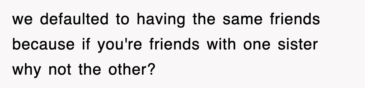 we defaulted to having the same friends because if you're friends with one sister why not the other?