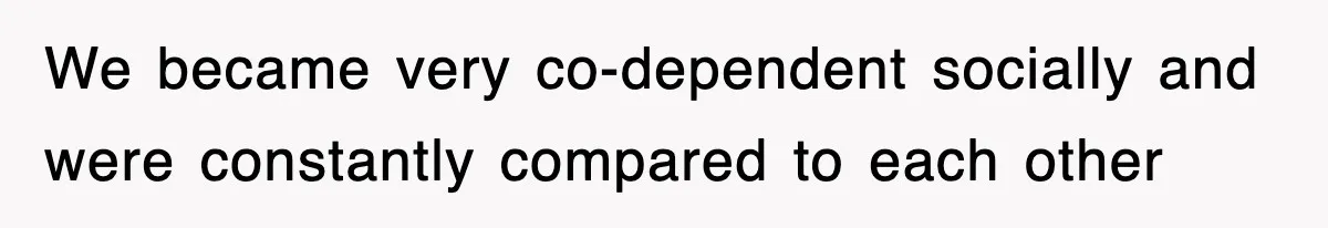 We became very co-dependent socially and were constantly compared to each other