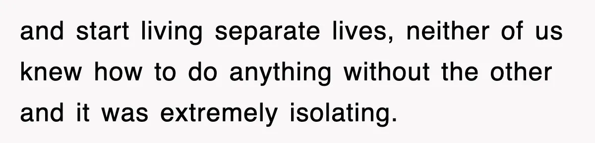 and start living separate lives, neither of us knew how to do anything without the other and it was extremely isolating.