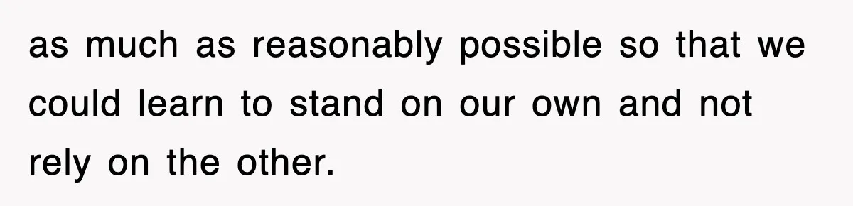 as much as reasonably possible so that we could learn to stand on our own and not rely on the other.