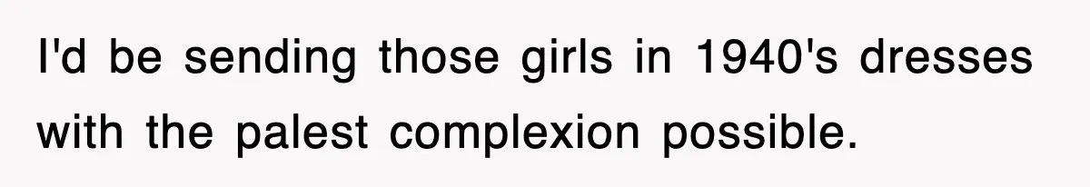 I'd be sending those girls in 1940's dresses with the palest complexion possible.