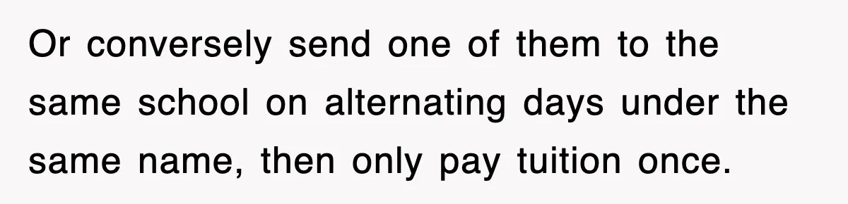 Or conversely send one of them to the same school on alternating days under the same name, then only pay tuition once.