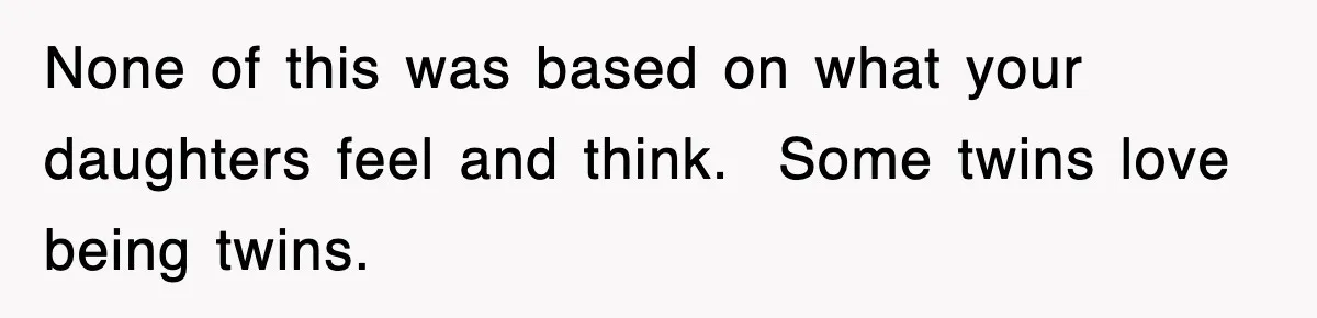 None of this was based on what your daughters feel and think.  Some twins love being twins.