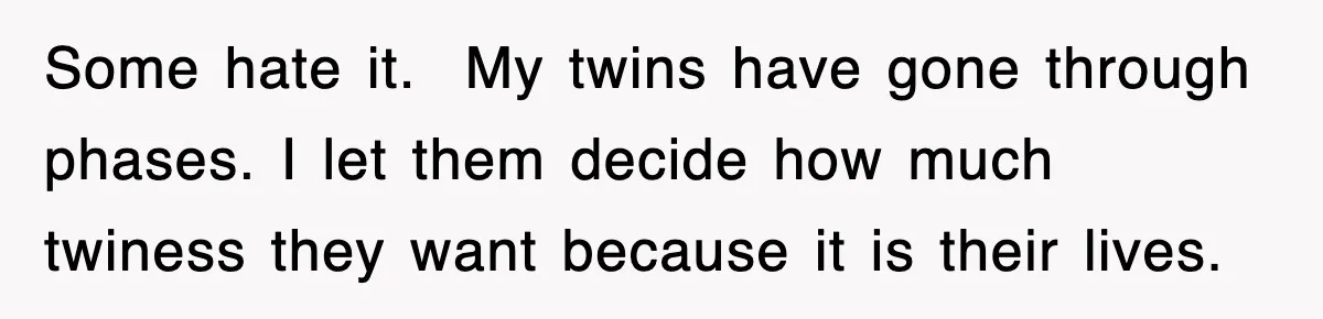 Some hate it.  My twins have gone through phases. I let them decide how much twiness they want because it is their lives.