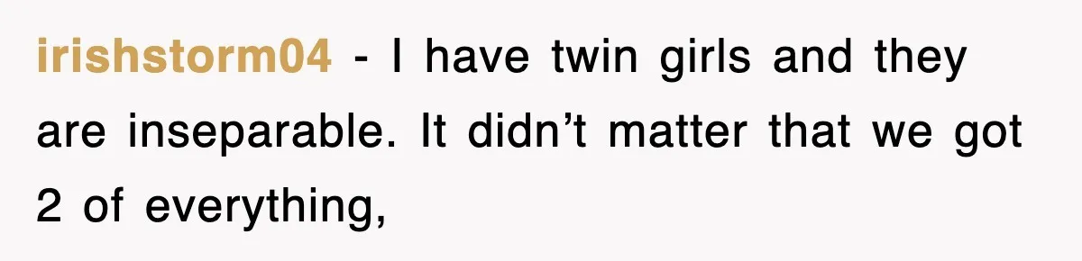 irishstorm04 − I have twin girls and they are inseparable. It didn’t matter that we got 2 of everything,