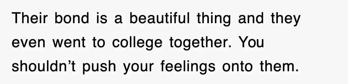 Their bond is a beautiful thing and they even went to college together. You shouldn’t push your feelings onto them.