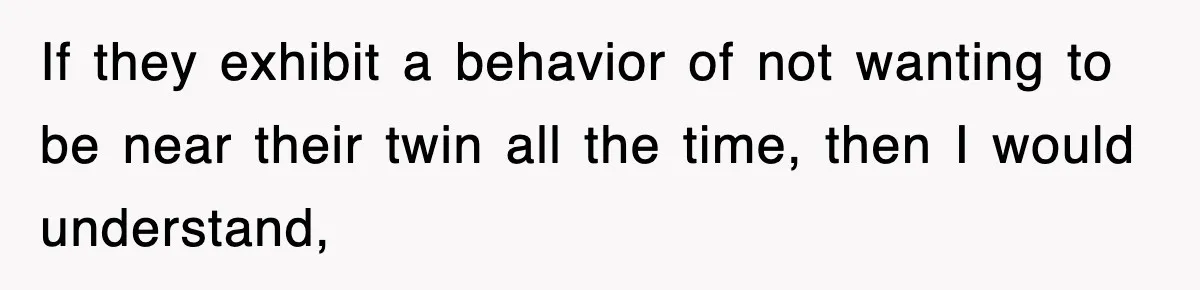 If they exhibit a behavior of not wanting to be near their twin all the time, then I would understand,