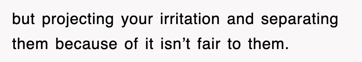 but projecting your irritation and separating them because of it isn’t fair to them.