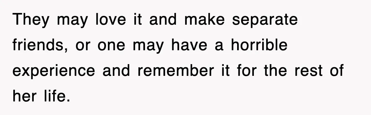 They may love it and make separate friends, or one may have a horrible experience and remember it for the rest of her life.