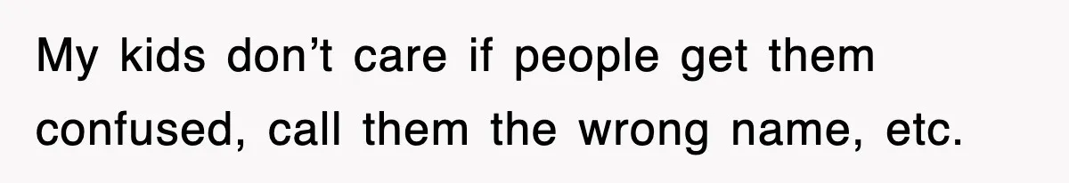 My kids don’t care if people get them confused, call them the wrong name, etc.