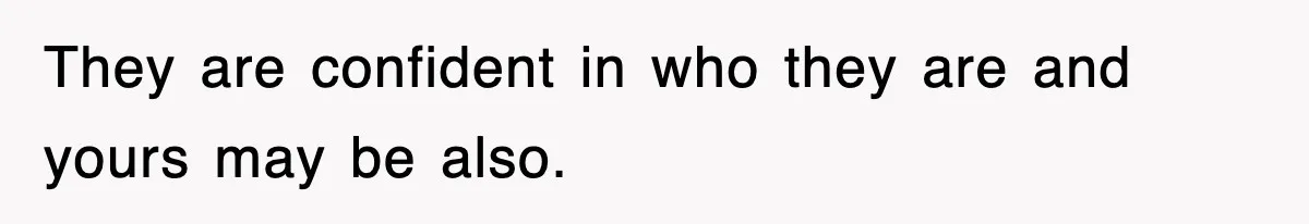 They are confident in who they are and yours may be also.