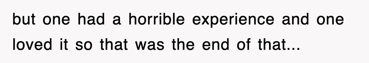 but one had a horrible experience and one loved it so that was the end of that...