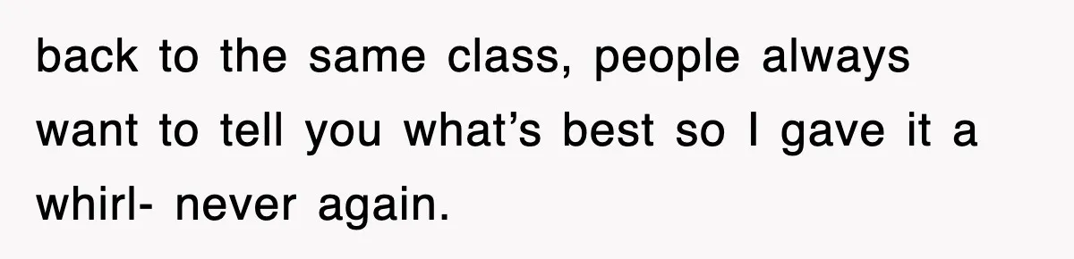 back to the same class, people always want to tell you what’s best so I gave it a whirl- never again.