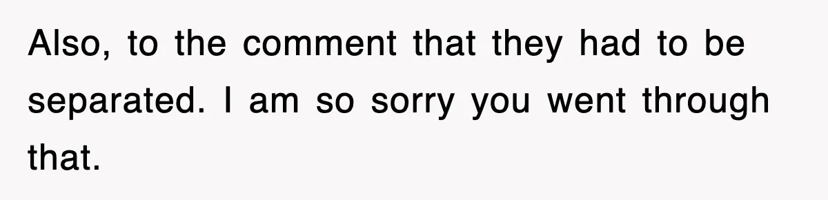 Also, to the comment that they had to be separated. I am so sorry you went through that.