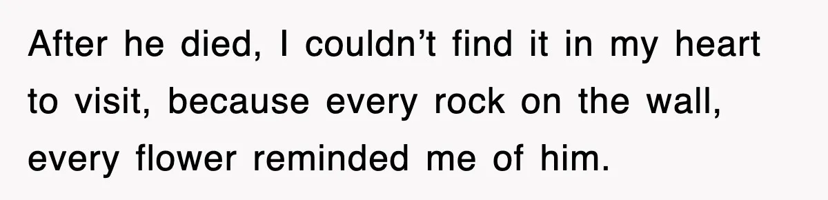After he died, I couldn’t find it in my heart to visit, because every rock on the wall, every flower reminded me of him.
