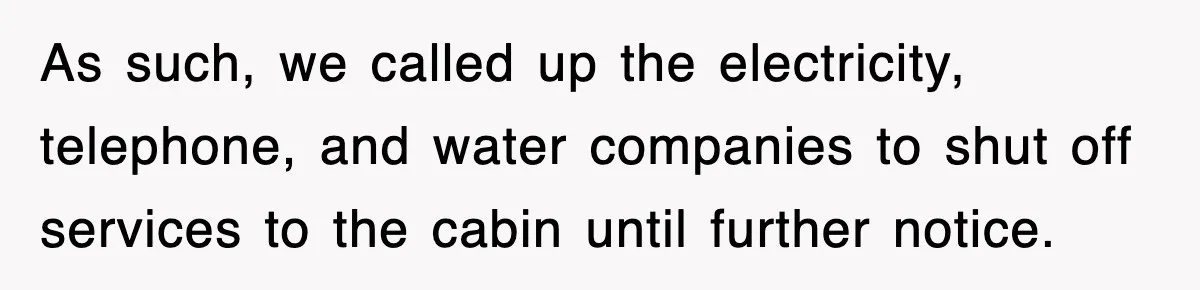 As such, we called up the electricity, telephone, and water companies to shut off services to the cabin until further notice.