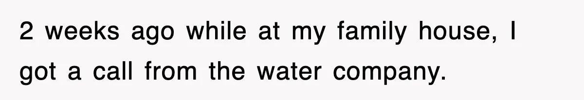 2 weeks ago while at my family house, I got a call from the water company.