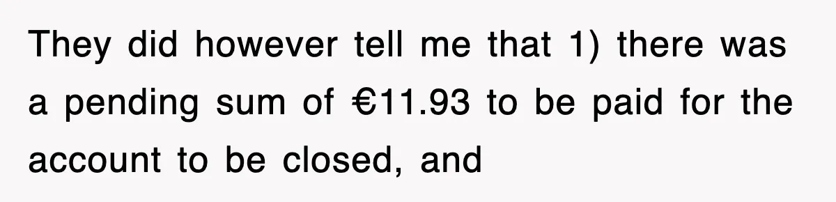 They did however tell me that 1) there was a pending sum of €11.93 to be paid for the account to be closed, and