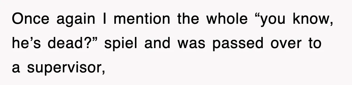 Once again I mention the whole “you know, he’s dead?” spiel and was passed over to a supervisor,