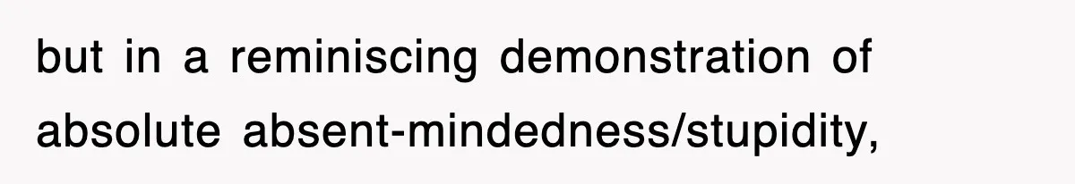but in a reminiscing demonstration of absolute absent-mindedness/stupidity,