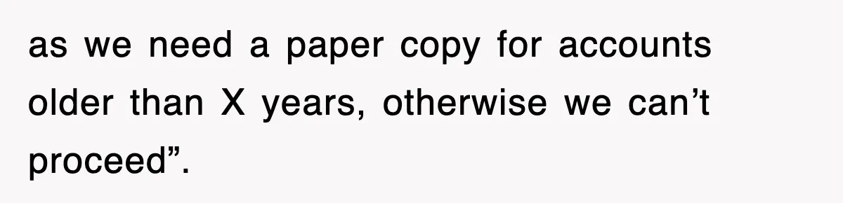 as we need a paper copy for accounts older than X years, otherwise we can’t proceed”.
