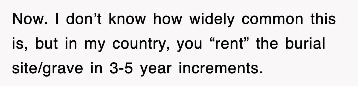 Now. I don’t know how widely common this is, but in my country, you “rent” the burial site/grave in 3-5 year increments.