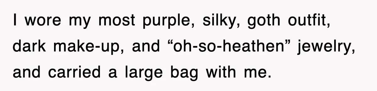 I wore my most purple, silky, goth outfit, dark make-up, and “oh-so-heathen” jewelry, and carried a large bag with me.