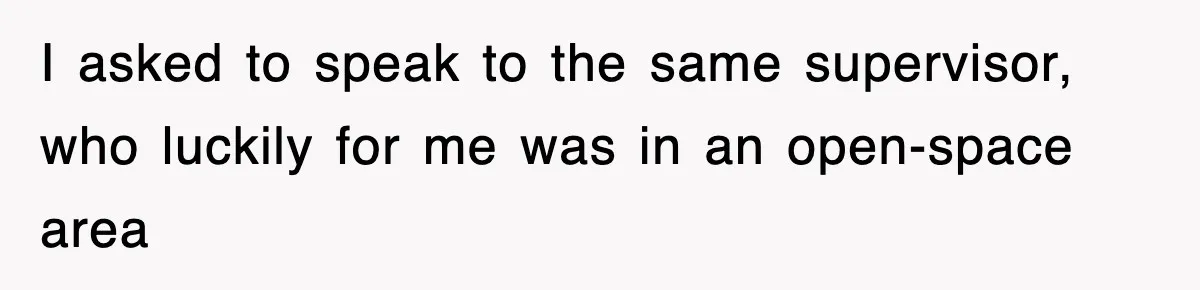 I asked to speak to the same supervisor, who luckily for me was in an open-space area