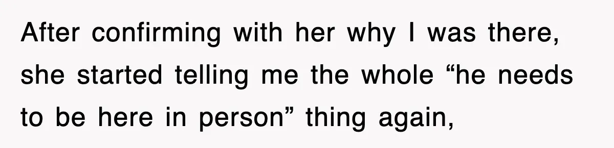 After confirming with her why I was there, she started telling me the whole “he needs to be here in person” thing again,