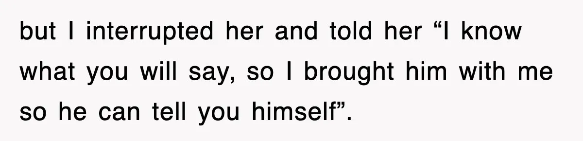 but I interrupted her and told her “I know what you will say, so I brought him with me so he can tell you himself”.