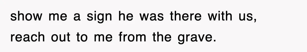 show me a sign he was there with us, reach out to me from the grave.