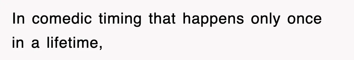 In comedic timing that happens only once in a lifetime,