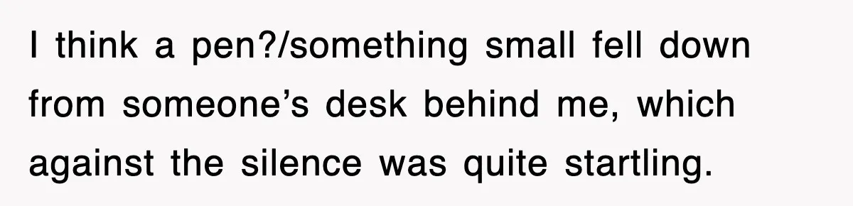 I think a pen?/something small fell down from someone’s desk behind me, which against the silence was quite startling.