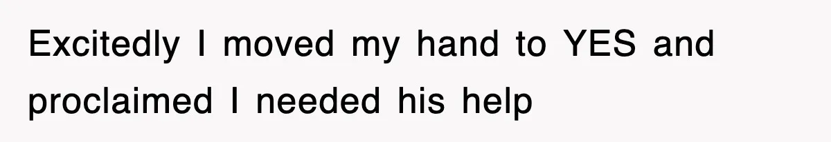Excitedly I moved my hand to YES and proclaimed I needed his help