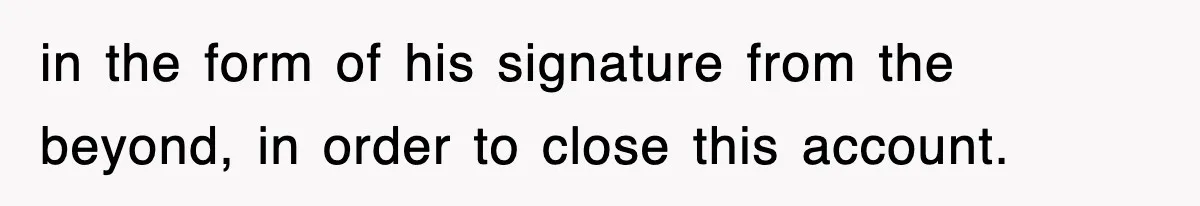 in the form of his signature from the beyond, in order to close this account.