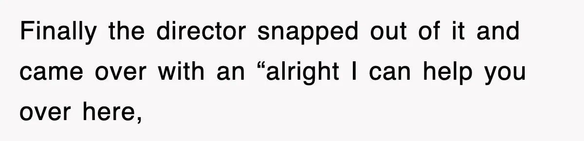 Finally the director snapped out of it and came over with an “alright I can help you over here,